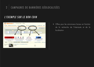 2   CAMPAGNES DE BANNIÈRES GÉOLOCALISÉES


L’EXEMPLE SUR LE BON COIN

                                    !  Offres pour les annonceurs locaux en fonction
                                       de la recherche de l’internaute et de la
                                       localisation
 