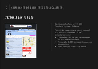 2   CAMPAGNES DE BANNIÈRES GÉOLOCALISÉES


L’EXEMPLE SUR 118 000
                                   Bannières géolocalisées sur 118 000
                                   Exemple sur « garage - Roubaix »

                                   Grâce à des contacts utiles et au coût compétitif
                                   (coût au contact utile moyen : 0,50€)
                                   Qui se transforment en :
                                   "  Commandes : plus de 20K€ de commandes
                                       par mois pour certains clients
                                   "  Appels : plus de 800 appels générés par mois
                                       sur des artisans
                                   "  Visites physiques, visites sur site internet…
 