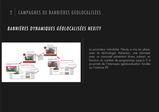 2   CAMPAGNES DE BANNIÈRES GÉOLOCALISÉES


BANNIÈRES DYNAMIQUES GÉOLOCALISÉES NEXITY



                                   Le promoteur immobilier Nexity a mis en place,
                                   avec la technologie Adventori, une bannière
                                   avec un carrousel présentant divers scénarii en
                                   fonction du nombre de programmes jusqu'à 3 à
                                   proximité de l'internaute (géolocalisation fondée
                                   sur l'adresse IP).
 