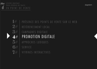 7
    LEVIERS DIGITAUX
    POUR GÉNÉRER DU TRAFIC
    EN POINT DE VENTE




           1# P R É S E N C E D E S P O I N T S D E V E N T E S U R L E W E B
           2# R É F É R E N C E M E N T L O C A L
           3# C A M P A G N E S D I G I T A L E
           4# PROMOTION DIGITALE
           5# A P P R O C H E S L U D I Q U E S
           6# S E R V I C E
           7# V I T R I N E S I N T E R A C T I V E S
 