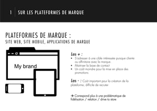 1    SUR LES PLATEFORMES DE MARQUE




        1.
PLATEFORMES DE MARQUE :
SITE WEB, SITE MOBILE, APPLICATIONS DE MARQUE

                                  Les + :
                                  !  S’adresser à une cible intéressée puisque cliente
                                     ou afﬁnitaire avec la marque.
      My brand                    !  Maitriser la base de contact
                                  !  Un coût moindre pour la mise en place des
                                     promotions

                                  Les - : Coût important pour la création de la
                                  plateforme, difﬁcile de recruter


                                  ! Correspond plus à une problématique de
                                  ﬁdélisation / relation / drive to store
 