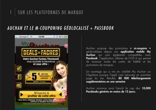 1   SUR LES PLATEFORMES DE MARQUE


AUCHAN ET LE M-COUPONING GÉOLOCALISÉ + PASSBOOK



                                     Auchan propose des promotions «  m-coupons  »
                                     géolocalisées depuis son application mobile My
                                     Auchan qui sont également compatibles avec
                                     Passbook, l’application utilitaire de l’iOS 6 qui permet
                                     de recencer toutes les cartes de ﬁdélité et les
                                     promotions de marques.

                                     Un avantage qui a mis en visibilité My  Auchan sur
                                     l’AppStore puisque l’appli s’est retrouvée en première
                                     page du site. Résultat, 80  000  téléchargements
                                     supplémentaires en une semaine

                                     Auchan annonce avoir franchi le cap des 10,000
                                     Passbooks générés en moins de 15 jours.
 