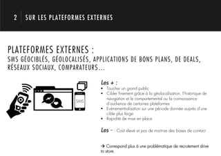 2   SUR LES PLATEFORMES EXTERNES




       1.
PLATEFORMES EXTERNES :
SMS GÉOCIBLÉS, GÉOLOCALISÉS, APPLICATIONS DE BONS PLANS, DE DEALS,
RÉSEAUX SOCIAUX, COMPARATEURS…

                               Les + :
                               !  Toucher un grand public
                               !  Cibler ﬁnement grâce à la géolocalisation, l’historique de
                                  navigation et le comportemental ou la connaissance
                       SMS
                                  d’audience de certaines plateformes
                               !  Evénementialisation sur une période donnée auprès d’une
                                  cible plus large
                               !  Rapidité de mise en place

                               Les - : Coût élevé et pas de maitrise des bases de contact

                               ! Correspond plus à une problématique de recrutement drive
                               to store.
 