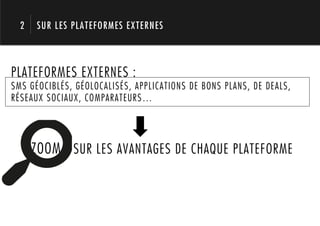 2   SUR LES PLATEFORMES EXTERNES




       1.
PLATEFORMES EXTERNES :
SMS GÉOCIBLÉS, GÉOLOCALISÉS, APPLICATIONS DE BONS PLANS, DE DEALS,
RÉSEAUX SOCIAUX, COMPARATEURS…




      ZOOM SUR LES AVANTAGES DE CHAQUE PLATEFORME
 