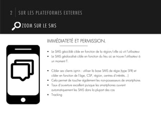 2   SUR LES PLATEFORMES EXTERNES

     ZOOM SUR LE SMS


                IMMÉDIATETÉ ET PERMISSION.

                !  Le SMS géociblé cible en fonction de la région/ville où vit l’utilisateur
                !  Le SMS géolocalisé cible en fonction du lieu où se trouve l’utilisateur à
                   un moment T.


                !  Cibler ses clients opt-in : utiliser la base SMS de régie (type SFR) et
                   cibler en fonction de l’âge, CSP, région, centres d’intérêts…)
                !  Cela permet de toucher également les non-possesseurs de smartphone.
                !  Taux d’ouverture excellent puisque les smartphones ouvrent
                   automatiquement les SMS dans la plupart des cas
                !  Tracking
 