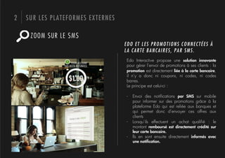 2   SUR LES PLATEFORMES EXTERNES

     ZOOM SUR LE SMS
                                   EDO ET LES PROMOTIONS CONNECTÉES À
                                   LA CARTE BANCAIRES, PAR SMS.
                                   Edo Interactive propose une solution innovante
                                   pour gérer l’envoi de promotions à ses clients : la
                                   promotion est directement liée à la carte bancaire,
                                   il n’y a donc ni coupons, ni codes, ni codes
                                   barres.
                                   Le principe est celui-ci :

                                   -    Envoi des notiﬁcations par SMS sur mobile
                                        pour informer sur des promotions grâce à la
                                        plateforme Edo qui est reliée aux banques et
                                        qui permet donc d’envoyer ces offres aux
                                        clients
                                   -    Lorsqu’ils effectuent un achat qualiﬁé : le
                                        montant remboursé est directement crédité sur
                                        leur carte bancaire.
                                   -    lls en sont ensuite directement informés avec
                                        une notiﬁcation.
 