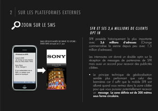 2       SUR LES PLATEFORMES EXTERNES

             ZOOM SUR LE SMS
                                                                         SFR ET SES 3,6 MILLIONS DE CLIENTS
                                                                         OPT IN
                                                                         SFR possède historiquement la plus importante
                                  SMS GÉOLOCALISÉS DE DRIVE TO STORE :
                                  5000 SMS envoyés en 3 jour             avec      3,6    millions d'adresses (Orange
                                                                         commercialise la sienne depuis peu avec 1,5
                                                                         million d'adresses).
    «PromosLive SFR :

    Jusqu'à 200!                                                         Les internautes ont donné un double optin sur la
     de remise sur les produits
    Sony au Sony Store Paris                                             réception de messages de partenaires de SFR
    Sony Store
                                                                         mais aussi un accord pour recevoir des publicités
    39 av. George V.
                                                                         ciblées.
    Et sur présentation de ce
    SMS, un cadeau vous
    attend en boutique!
                                                                         !  Le principe technique de géolocalisation
                                                                            semble plus performant que celui des
                                                                            bannières car il sufﬁt que le mobile SFR soit
                                                                            allumé quand vous rentrez dans la zone ciblée
                                                                            pour que vous puissiez potentiellement recevoir
                                                                            un message. La zone déﬁnie est de 200 mètres
                                                                            sous forme circulaire.
 