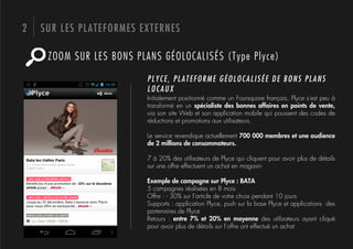 2   SUR LES PLATEFORMES EXTERNES

     ZOOM SUR LES BONS PLANS GÉOLOCALISÉS (Type Plyce)

                          PLYCE, PLATEFORME GÉOLOCALISÉE DE BONS PLANS
                          LOCAUX
                          Initialement positionné comme un Foursquare français, Plyce s'est peu à
                          transformé en un spécialiste des bonnes affaires en points de vente,
                          via son site Web et son application mobile qui poussent des codes de
                          réductions et promotions aux utilisateurs.

                          Le service revendique actuellement 700 000 membres et une audience
                          de 2 millions de consommateurs.

                          7 à 20% des utilisateurs de Plyce qui cliquent pour avoir plus de détails
                          sur une offre effectuent un achat en magasin

                          Exemple de campagne sur Plyce : BATA
                          5 campagnes réalisées en 8 mois
                          Offre : - 30% sur l’article de votre choix pendant 10 jours
                          Supports : application Plyce, push sur la base Plyce et applications des
                          partenaires de Plyce
                          Retours : entre 7% et 20% en moyenne des utilisateurs ayant cliqué
                          pour avoir plus de détails sur l’offre ont effectué un achat
 