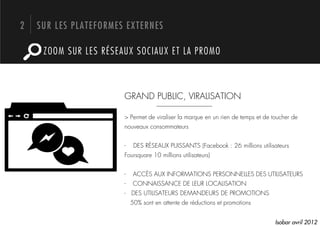 2   SUR LES PLATEFORMES EXTERNES

     ZOOM SUR LES RÉSEAUX SOCIAUX ET LA PROMO



                       GRAND PUBLIC, VIRALISATION

                       > Permet de viraliser la marque en un rien de temps et de toucher de
                       nouveaux consommateurs


                       -     DES RÉSEAUX PUISSANTS (Facebook : 26 millions utilisateurs
                       Foursquare 10 millions utilisateurs)


                       -     ACCÈS AUX INFORMATIONS PERSONNELLES DES UTILISATEURS
                       -     CONNAISSANCE DE LEUR LOCALISATION
                       - DES UTILISATEURS DEMANDEURS DE PROMOTIONS
                            50% sont en attente de réductions et promotions


                                                                                  Isobar avril 2012
 