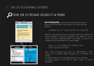 2   SUR LES PLATEFORMES EXTERNES

     ZOOM SUR LES RÉSEAUX SOCIAUX ET LA PROMO

                             SUR FOURSQUARE, les marques et lieux physiques peuvent
                             proposer des offres allant d’une réduction à un gain selon les
                             check-ins.

                                   STARBUCKS ET SON OFFRE AU MAYOR

                             Starbucks récompense le mayor de chaque café en leur offrant une
                             boisson gratuite et organisent également des opérations via ce
                             réseau social pour événementialiser une journée, une cause. Par
                             exemple avec le Free Pastry Day, coupon digital


                                   PEPSI ET SA PUBLICITÉ CIBLÉE PAR
                                   GÉOLOCALISATION

                             Pepsi utilise Foursquare pour suivre ses consommateurs et leur
                             envoyer de la publicité ciblée lorsqu’ils sont à proximité d’un
                             vendeur.
                             La marque devient donc moins dépendante de ses revendeurs.
                             La marque s’appuie sur les infos en mode «  push  » et l’achat
                             d’impulsion.
 