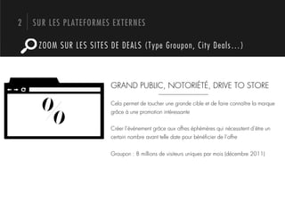 2   SUR LES PLATEFORMES EXTERNES

     ZOOM SUR LES SITES DE DEALS (Type Groupon, City Deals…)



                        GRAND PUBLIC, NOTORIÉTÉ, DRIVE TO STORE


     %                  Cela permet de toucher une grande cible et de faire connaître la marque
                        grâce à une promotion intéressante


                        Créer l’événement grâce aux offres éphémères qui nécessitent d’être un
                        certain nombre avant telle date pour bénéﬁcier de l’offre


                        Groupon : 8 millions de visiteurs uniques par mois (décembre 2011)
 