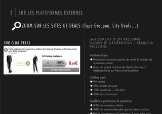 2    SUR LES PLATEFORMES EXTERNES

         ZOOM SUR LES SITES DE DEALS (Type Groupon, City Deals…)

                                        LANCEMENT D’UN PRESSING
SUR CLUB DEALS                          NOUVELLE GÉNÉRATION : SEQUOIA
                                        PRESSING

                                        Problématique :
                                        # Promotion nouveaux points de vente & recruter de
                                          nouveaux clients
                                        # Avoir un grand nombre de clients dans les 7
                                          établissements sur Paris et en banlieue

                                        Chiffres clefs
                                        # 94 ventes
                                        # 55K emails envoyés
                                        # 19% ouvertures / 2% clics
                                        # 30% de commission

                                        Feedback partenaire & opération
                                        # 83% de nouveaux clients
                                        # 34% ont consommés plus que la valeur du bon
 