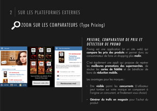 2   SUR LES PLATEFORMES EXTERNES

     ZOOM SUR LES COMPARATEURS (Type Prixing)

                                    PRIXING, COMPARATEUR DE PRIX ET
                                    DÉTECTEUR DE PROMO
                                    Prixing est une application (et un site web) qui
                                    compare les prix des produits et permet donc au
                                    consommateur de faire un shopping plus malin.

                                    C’est également une appli qui propose de repérer
                                    les meilleures promotions des supermarchés, de
                                    stocker les cartes de ﬁdélité et de bénéﬁcier de
                                    bons de réduction mobile.

                                    Les avantages pour les marques :

                                    -  Etre visible parmi les concurrents (L’utilisateur
                                       peut tomber sur votre marque en comparant à
                                       l’origine un concurrent, et ﬁnalement vous choisir)

                                    -  Générer du traﬁc en magasin pour l’achat du
                                       produit
 