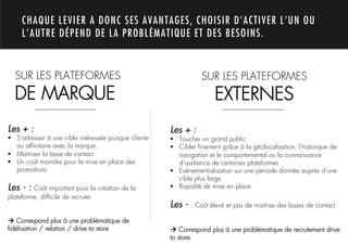 CHAQUE LEVIER A DONC SES AVANTAGES, CHOISIR D’ACTIVER L’UN OU
     L’AUTRE DÉPEND DE LA PROBLÉMATIQUE ET DES BESOINS.




              1.
  SUR LES PLATEFORMES                                             SUR LES PLATEFORMES
  DE MARQUE                                                            EXTERNES
Les + :                                                Les + :
!  S’adresser à une cible intéressée puisque cliente   !  Toucher un grand public
   ou afﬁnitaire avec la marque.                       !  Cibler ﬁnement grâce à la géolocalisation, l’historique de
!  Maitriser la base de contact                           navigation et le comportemental ou la connaissance
!  Un coût moindre pour la mise en place des              d’audience de certaines plateformes
   promotions                                          !  Evénementialisation sur une période donnée auprès d’une
                                                          cible plus large
Les - : Coût important pour la création de la          !  Rapidité de mise en place
plateforme, difﬁcile de recruter
                                                       Les - : Coût élevé et pas de maitrise des bases de contact
! Correspond plus à une problématique de
ﬁdélisation / relation / drive to store                ! Correspond plus à une problématique de recrutement drive
                                                       to store.
 