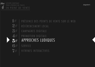 7
    LEVIERS DIGITAUX
    POUR GÉNÉRER DU TRAFIC
    EN POINT DE VENTE




           1# P R É S E N C E D E S P O I N T S D E V E N T E S U R L E W E B
           2# R É F É R E N C E M E N T L O C A L
           3# C A M P A G N E S D I G I T A L E
           4# P R O M O T I O N D I G I T A L E
           5# APPROCHES LUDIQUES
           6# S E R V I C E
           7# V I T R I N E S I N T E R A C T I V E S
 