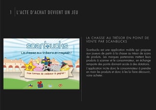 1 L’ACTE D’ACHAT DEVIENT UN JEU




                                  LA CHASSE AU TRÉSOR EN POINT DE
                                  VENTE PAR SCANBUCKS

                                  Scanbucks est une application mobile qui propose
                                  aux joueurs de partir à la chasse au trésor de scans
                                  de produits. Les marques partenaires mettent leurs
                                  produits à scanner et le consommateur, en échange
                                  remporte des points donnant accès à des dotations.
                                  L’application incite donc le consommateur à prendre
                                  en main les produits et donc à les lui faire découvrir,
                                  voire acheter.
 