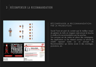 3 RÉCOMPENSER LA RECOMMANDATION




                             RÉCOMPENSER LA RECOMMANDATION
                             PAR LA PROMOTION

                             Social Twist est parti du constat que le meilleur moyen
                             de générer du traﬁc en magasin reste encore le bouche
                             à oreille et la recommandation par les proches.
                             Son principe est de mettre en place des campagnes,
                             des applications sur les réseaux sociaux ou encore le
                             mobile reposant toutes sur ce principe de
                             Recommandation qui donne accès à des avantages,
                             promotions, etc.
 