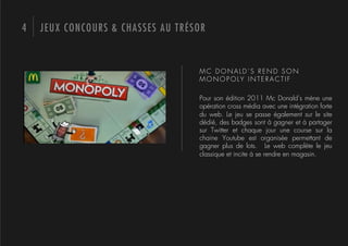4   JEUX CONCOURS & CHASSES AU TRÉSOR


                                   MC DONALD’S REND SON
                                   MONOPOLY INTERACTIF

                                   Pour son édition 2011 Mc Donald’s mène une
                                   opération cross média avec une intégration forte
                                   du web. Le jeu se passe également sur le site
                                   dédié, des badges sont à gagner et à partager
                                   sur Twitter et chaque jour une course sur la
                                   chaine Youtube est organisée permettant de
                                   gagner plus de lots. Le web complète le jeu
                                   classique et incite à se rendre en magasin.
 