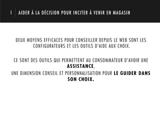 1    AIDER À LA DÉCISION POUR INCITER À VENIR EN MAGASIN




    DEUX MOYENS EFFICACES POUR CONSEILLER DEPUIS LE WEB SONT LES
           CONFIGURATEURS ET LES OUTILS D’AIDE AUX CHOIX.

 CE SONT DES OUTILS QUI PERMETTENT AU CONSOMMATEUR D’AVOIR UNE
                          ASSISTANCE,
UNE DIMENSION CONSEIL ET PERSONNALISATION POUR LE GUIDER DANS
                           SON CHOIX.
 
