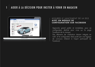 1   AIDER À LA DÉCISION POUR INCITER À VENIR EN MAGASIN


                                   ASSURER LE LANCEMENT DE LA DS3
                                   AVEC UN MODULE DE
                                   CONFIGURATION SUR FACEBOOK

                                   Approche grand public et immédiate, pour ce
                                   conﬁgurateur décliné pour vivre sur la page
                                   Facebook de la marque.
                                   Des éléments de viralisation étaient intégrés en
                                   natif, et le conﬁgurateur était porté par une logique
                                   de concours inhérent à l’esprit participatif de
                                   Facebook.
 