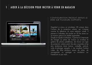 1   AIDER À LA DÉCISION POUR INCITER À VENIR EN MAGASIN


                                   CONFIGURATION PRODUIT DEPUIS LE
                                   WEB SUR PLUSIEURS SUPPORTS



                                   Dagobert a conçu un simulateur 3D unique dans
                                   l’univers de la protection solaire, qui s’impose
                                   comme la référence du store extérieur virtuel. Il
                                   permet à l’utilisateur de simuler en 3D les stores sur
                                   sa maison grâce à la réalité augmentée
                                   Simple et rapide d’utilisation, il permet à l’internaute
                                   de charger sa photo de maison ou d’utiliser la
                                   galerie de photos prédéﬁnies, de choisir son type
                                   de protection solaire parmi les plus courantes et les
                                   plus tendances (store banne, corbeille, vertical,
                                   voile d’ombrage, pergola...), de visualiser l’ombre
                                   créée, de faire plusieurs essais de toiles, de
                                   sauvegarder ou partager sa simulation sur
                                   Facebook ou par mail…
 