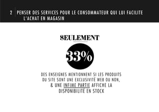 2 PENSER DES SERVICES POUR LE CONSOMMATEUR QUI LUI FACILITE
     L’ACHAT EN MAGASIN



                      SEULEMENT


                         33%
             DES ENSEIGNES MENTIONNENT SI LES PRODUITS
              DU SITE SONT UNE EXCLUSIVITÉ WEB OU NON,
                 & UNE INFIME PARTIE AFFICHE LA
                     DISPONIBILITÉ EN STOCK
 