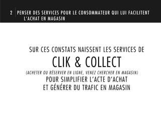 2 PENSER DES SERVICES POUR LE CONSOMMATEUR QUI LUI FACILITENT
     L’ACHAT EN MAGASIN




        SUR CES CONSTATS NAISSENT LES SERVICES DE

                   CLIK & COLLECT
      (ACHETER OU RÉSERVER EN LIGNE, VENEZ CHERCHER EN MAGASIN)
               POUR SIMPLIFIER L’ACTE D’ACHAT
              ET GÉNÉRER DU TRAFIC EN MAGASIN
 