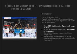2 PENSER DES SERVICES POUR LE CONSOMMATEUR QUI LUI FACILITENT
     L’ACHAT EN MAGASIN

                                 INTERSPORT

                                 SOLUTION PROXIMIS
                                 Depuis le catalogue produit, l’internaute accède au
                                 stock du produit en magasins et peut réserver le produit
                                 pour un retrait ultérieur.

                                 !  Plus de 70% des internautes cliquent sur le widget
                                    de stock.
                                 !  Un taux de conversion e-réservation 3 fois supérieur
                                    à l’e-commerce.
                                 !  Une adhésion totale des magasins (sociétaires
                                    indépendants).
                                 !  Une déclinaison rapide du service sur les sites
                                    évènementiels (opération de Noël, marque de vélo
                                    Nakamura…).
 