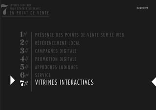 7
    LEVIERS DIGITAUX
    POUR GÉNÉRER DU TRAFIC
    EN POINT DE VENTE




           1# P R É S E N C E D E S P O I N T S D E V E N T E S U R L E W E B
           2# R É F É R E N C E M E N T L O C A L
           3# C A M P A G N E S D I G I T A L E
           4# P R O M O T I O N D I G I T A L E
           5# A P P R O C H E S L U D I Q U E S
           6# S E R V I C E
           7# VITRINES INTERACTIVES
 