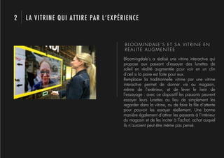 2   LA VITRINE QUI ATTIRE PAR L’EXPÉRIENCE


                                     BLOOMINDALE’S ET SA VITRINE EN
                                     RÉALITÉ AUGMENTÉE

                                    Bloomingdale’s a réalisé une vitrine interactive qui
                                    propose aux passant d’essayer des lunettes de
                                    soleil en réalité augmentée pour voir en un clin
                                    d’œil si la paire est faite pour eux.
                                    Remplacer la traditionnelle vitrine par une vitrine
                                    interactive permet de donner vie au magasin,
                                    même de l’extérieur, et de lever le frein de
                                    l’essayage : avec ce dispositif les passants peuvent
                                    essayer leurs lunettes au lieu de simplement les
                                    regarder dans la vitrine, ou de faire la ﬁle d’attente
                                    pour pouvoir les essayer réellement. Une bonne
                                    manière également d’attirer les passants à l’intérieur
                                    du magasin et de les inciter à l’achat, achat auquel
                                    ils n’auraient peut être même pas pensé.
 