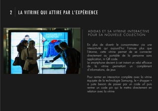 2   LA VITRINE QUI ATTIRE PAR L’EXPÉRIENCE


                                     ADIDAS ET SA VITRINE INTERACTIVE
                                     POUR SA NOUVELLE COLLECTION


                                    En plus de divertir le consommateur via une
                                    interactivité qui aujourd’hui l’amuse plus que
                                    l’étonne, cette vitrine permet de se connecter
                                    directement au portable de la personne sans
                                    application, ni QR code.
                                    Le smartphone devient à cet instant un relai efﬁcace
                                    de la vitrine permettant un complément
                                    d’informations, de jeux

                                    Pour rentrer en interaction complète avec la vitrine
                                    équipée de la technologie Samsung, le « shopper »
                                    a juste besoin de passer par un code url puis
                                    rentrer un code pin qui le mettra directement en
                                    relation avec la vitrine
 