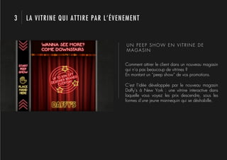 3   LA VITRINE QUI ATTIRE PAR L’ÉVENEMENT


                                    UN PEEP SHOW EN VITRINE DE
                                    MAGASIN


                                    Comment attirer le client dans un nouveau magasin
                                    qui n’a pas beaucoup de vitrines ?
                                    En montant un “peep show” de vos promotions.

                                    C’est l’idée développée par le nouveau magasin
                                    Daffy’s à New York : une vitrine interactive dans
                                    laquelle vous voyez les prix descendre, sous les
                                    formes d’une jeune mannequin qui se déshabille.
 