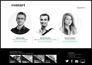 contact




         JÉRÉMIE ABRIC                         BRUNO MARTINS                   SOLANGE DERREY
    DIRECTEUR DE LA STRATÉGIE        DIRECTEUR DE PROJET DIGITAL & STORE       DIGITAL PLANNER
      jeremie.abric@dagobert.fr            bruno.martins@dagobert.fr       solange.derrey@dagobert.fr




DÉCOUVREZ AUSSI…
LES ÉTUDES DU PLANNING STRATÉGIQUE                                                   CONTACT
                                                                                     39 RUE DES MATHURINS
                                                                                     75008 PARIS
                                                                                     + 33 (0)1 56 03 99 80
 