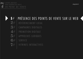 7
    LEVIERS DIGITAUX
    POUR GÉNÉRER DU TRAFIC
    EN POINT DE VENTE




           1# PRÉSENCE DES POINTS DE VENTE SUR LE WEB
           2# R É F É R E N C E M E N T L O C A L
           3# C A M P A G N E S D I G I T A L E S
           4# P R O M O T I O N D I G I T A L E
           5# A P P R O C H E S L U D I Q U E S
           6# S E R V I C E
           7# V I T R I N E S I N T E R A C T I V E S
 