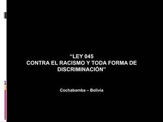 “LEY 045
CONTRA EL RACISMO Y TODA FORMA DE
DISCRIMINACIÓN”
Cochabamba – Bolivia
 