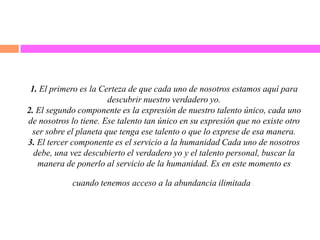 1. El primero es la Certeza de que cada uno de nosotros estamos aquí para
descubrir nuestro verdadero yo.
2. El segundo componente es la expresión de nuestro talento único, cada uno
de nosotros lo tiene. Ese talento tan único en su expresión que no existe otro
ser sobre el planeta que tenga ese talento o que lo exprese de esa manera.
3. El tercer componente es el servicio a la humanidad Cada uno de nosotros
debe, una vez descubierto el verdadero yo y el talento personal, buscar la
manera de ponerlo al servicio de la humanidad. Es en este momento es
cuando tenemos acceso a la abundancia ilimitada.
 