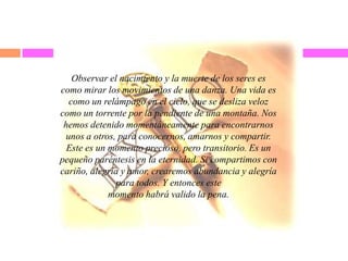 Observar el nacimiento y la muerte de los seres es
como mirar los movimientos de una danza. Una vida es
como un relámpago en el cielo, que se desliza veloz
como un torrente por la pendiente de una montaña. Nos
hemos detenido momentáneamente para encontrarnos
unos a otros, para conocernos, amarnos y compartir.
Este es un momento precioso, pero transitorio. Es un
pequeño paréntesis en la eternidad. Si compartimos con
cariño, alegría y amor, crearemos abundancia y alegría
para todos. Y entonces este
momento habrá valido la pena.
 