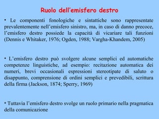 • Le componenti fonologiche e sintattiche sono rappresentate
prevalentemente nell’emisfero sinistro, ma, in caso di danno precoce,
l’emisfero destro possiede la capacità di vicariare tali funzioni
(Dennis e Whitaker, 1976; Ogden, 1988; Vargha-Khandem, 2005)
• L’emisfero destro può svolgere alcune semplici ed automatiche
competenze linguistiche, ad esempio: recitazione automatica dei
numeri, brevi occasionali espressioni stereotipate di saluto o
disappunto, comprensione di ordini semplici e prevedibili, scrittura
della firma (Jackson, 1874; Sperry, 1969)
• Tuttavia l’emisfero destro svolge un ruolo primario nella pragmatica
della comunicazione
Ruolo dell’emisfero destro
 
