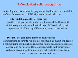 3.Conclusioni sulla pragmatica
Le tipologie di disturbo della pragmatica facilmente riscontrabili in
ambito clinico nei casi di TC, si possono suddividere in:
Disturbi della qualità del discorso:
caratterizzati prevalentemente da riduzione della flessibilità
sintattico-grammaticale e lessicale, con difficoltà nel reperire
espressioni di efficace qualificazione, sintesi o astrazione;
Disturbi del comportamento comunicativo:
caratterizzati da carente rispetto del sistema di convenzioni, regole
e consuetudini linguistiche che, seppur non formalmente codificate,
consentono di variare e flettere il significato dell’espressione
verbale a seconda della situazione e del contesto, concettuale,
emotivo, sociale, in cui ci si trova
 