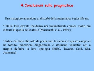 Una maggiore attenzione ai disturbi della pragmatica è giustificata:
• Dalla loro elevata incidenza nei traumatizzati cranici, molto più
elevata di quella delle afasie (Mazzucchi et al., 1991);
• Infine dal fatto che solo da pochi anni la ricerca in questo campo ci
ha fornito indicazioni diagnostiche e strumenti valutativi atti a
meglio definire la loro tipologia (MEC, Tavano, Coté, Ska,
Joannette)
4.Conclusioni sulla pragmatica
 