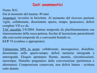 Nome: B.G.
Età al momento del trauma: 49 anni
Anamnesi: investito in bicicletta. Al momento del ricovero paziente
vigile, collaborante, disorientato spazio, tempo; ipoacusico; deficit
completo VII n.c dx.
TAC encefalo 2/8/2004: frattura temporale dx pluriframmentaria con
interessamento della rocca petrosa, focolai di lacerazione parenchimali
alla convessità temporale dx e convessità frontale sx.
LCF VI (confuso e appropriato).
Valutazione NPS in acuto: collaborante, anosognosico, disinibito,
disorientato nello spazio-tempo; deficit memoria retrograda e
anterograda. Eloquio spontaneo fluente, anomie, circonlocuzioni,
stereotipie. Disturbo pragmatico della conversazione (pertinenza e
alternanza). Comprensione conservata, non deficit lettura - scrittura
sotto dettato.
Dati anamnestici
 