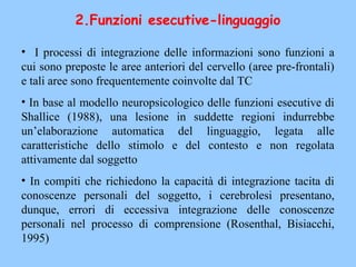 2.Funzioni esecutive-linguaggio
• I processi di integrazione delle informazioni sono funzioni a
cui sono preposte le aree anteriori del cervello (aree pre-frontali)
e tali aree sono frequentemente coinvolte dal TC
• In base al modello neuropsicologico delle funzioni esecutive di
Shallice (1988), una lesione in suddette regioni indurrebbe
un’elaborazione automatica del linguaggio, legata alle
caratteristiche dello stimolo e del contesto e non regolata
attivamente dal soggetto
• In compiti che richiedono la capacità di integrazione tacita di
conoscenze personali del soggetto, i cerebrolesi presentano,
dunque, errori di eccessiva integrazione delle conoscenze
personali nel processo di comprensione (Rosenthal, Bisiacchi,
1995)
 