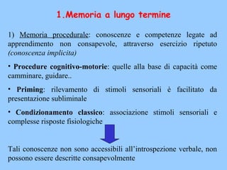 1) Memoria procedurale: conoscenze e competenze legate ad
apprendimento non consapevole, attraverso esercizio ripetuto
(conoscenza implicita)
• Procedure cognitivo-motorie: quelle alla base di capacità come
camminare, guidare..
• Priming: rilevamento di stimoli sensoriali è facilitato da
presentazione subliminale
• Condizionamento classico: associazione stimoli sensoriali e
complesse risposte fisiologiche
Tali conoscenze non sono accessibili all’introspezione verbale, non
possono essere descritte consapevolmente
1.Memoria a lungo termine
 
