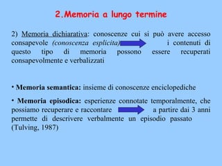 2.Memoria a lungo termine
2) Memoria dichiarativa: conoscenze cui si può avere accesso
consapevole (conoscenza esplicita) i contenuti di
questo tipo di memoria possono essere recuperati
consapevolmente e verbalizzati
• Memoria semantica: insieme di conoscenze enciclopediche
• Memoria episodica: esperienze connotate temporalmente, che
possiamo recuperare e raccontare a partire dai 3 anni
permette di descrivere verbalmente un episodio passato
(Tulving, 1987)
 