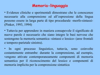 • Evidenze cliniche e sperimentali dimostrano che le conoscenze
necessarie alla comprensione ed all’espressione della lingua
possono essere in larga parte di tipo procedurale -morfo-sintassi-
(Pinker, 1993, 1994)
• Tuttavia per apprendere in maniera consapevole il significato di
nuove parole è necessario che siano integre le basi nervose che
sostengono la memoria semantica -sintassi e lessico- (aree frontali
e temporo-parietale sinistra).
• In ogni processo linguistico, tuttavia, sono coinvolte
costantemente entrambe: durante la comprensione, ad esempio,
vengono attivate contemporaneamente componenti di memoria
semantica per il riconoscimento del lessico e componenti di
memoria implicita per la comprensione sintattica
Memoria-linguaggio
 