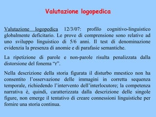 Valutazione logopedica 12/3/07: profilo cognitivo-linguistico
globalmente deficitario. Le prove di comprensione sono relative ad
uno sviluppo linguistico di 5/6 anni. Il test di denominazione
evidenzia la presenza di anomie e di parafasie semantiche.
La ripetizione di parole e non-parole risulta penalizzata dalla
distorsione del fonema “r”.
Nella descrizione della storia figurata il disturbo mnestico non ha
consentito l’osservazione delle immagini in corretta sequenza
temporale, richiedendo l’intervento dell’interlocutore; la competenza
narrativa è, quindi, caratterizzata dalla descrizione delle singole
figure, non emerge il tentativo di creare connessioni linguistiche per
fornire una storia continua.
Valutazione logopedica
 