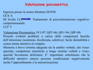 Valutazione psicometrica
Ingresso presso la nostra Struttura 20/9/06
GCS: 6
III livello LCF Trattamento di psicostimolazione cognitivo-
comportamentale
LCF V
Valutazione Psicometrica 19/1/07: QIT=86; QIV=94; QIP=80.
Presenti evidenti problemi a carico delle componenti basiche
dell’attenzione (sostenuta, focalizzata, selettiva): facile distraibilità e
scarsa tenuta attentiva al compito.
Memoria a breve termine adeguata sia in ambito verbale, che visuo-
spaziale; competenze mnestiche a lungo termine verbali e visuo-
spaziali lievemente deficitarie. E’ importante sottolineare che le
difficoltà attentive emerse possono condizionare negativamente
anche l’apprendimento e la memorizzazione
 