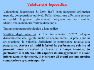 Valutazione logopedica 5/12/06: BAT (non adeguato: aritmetica
mentale, comprensione uditiva). Dalla valutazione effettuata emerge
un profilo linguistico globalmente adeguato nei vari ambiti.
Identificata la memoria verbale deficitaria.
Trattamento neuropsicologico e logopedico
Verifica degli obiettivi a fine trattamento 13/2/07: eloquio
discretamente intelligibile anche se ancora carenti la precisione in
articolazione, la velocità. Sufficienti le competenze relative alla
pragmatica. Ancora ai limiti inferiori la performance relative ai
processi mnestici verbali a breve e a lungo termine; in
particolare ci si riferisce alle capacità di immagazzinare le nuove
informazioni e rievocarle, di ricordare gli eventi con una precisa
connotazione spazio-temporale.
Valutazione logopedica
 
