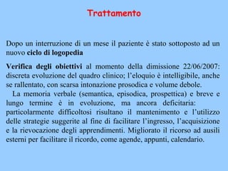 Trattamento
Dopo un interruzione di un mese il paziente è stato sottoposto ad un
nuovo ciclo di logopedia
Verifica degli obiettivi al momento della dimissione 22/06/2007:
discreta evoluzione del quadro clinico; l’eloquio è intelligibile, anche
se rallentato, con scarsa intonazione prosodica e volume debole.
La memoria verbale (semantica, episodica, prospettica) e breve e
lungo termine è in evoluzione, ma ancora deficitaria:
particolarmente difficoltosi risultano il mantenimento e l’utilizzo
delle strategie suggerite al fine di facilitare l’ingresso, l’acquisizione
e la rievocazione degli apprendimenti. Migliorato il ricorso ad ausili
esterni per facilitare il ricordo, come agende, appunti, calendario.
 