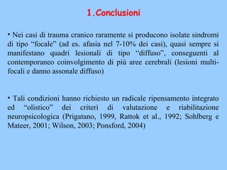 • Nei casi di trauma cranico raramente si producono isolate sindromi
di tipo “focale” (ad es. afasia nel 7-10% dei casi), quasi sempre si
manifestano quadri lesionali di tipo “diffuso”, conseguenti al
contemporaneo coinvolgimento di più aree cerebrali (lesioni multi-
focali e danno assonale diffuso)
• Tali condizioni hanno richiesto un radicale ripensamento integrato
ed “olistico” dei criteri di valutazione e riabilitazione
neuropsicologica (Prigatano, 1999, Rattok et al., 1992; Sohlberg e
Mateer, 2001; Wilson, 2003; Ponsford, 2004)
1.Conclusioni
 